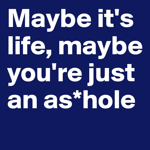 Maybe it's life, maybe you're just an as*hole