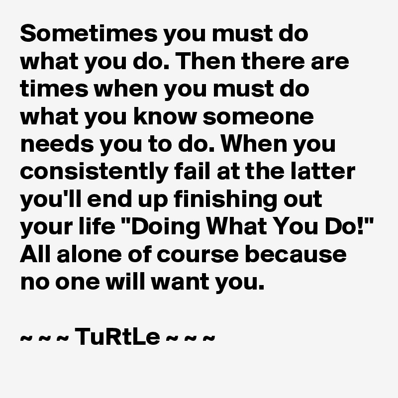 Sometimes you must do what you do. Then there are times when you must do what you know someone needs you to do. When you consistently fail at the latter you'll end up finishing out your life "Doing What You Do!" All alone of course because no one will want you.

~ ~ ~ TuRtLe ~ ~ ~