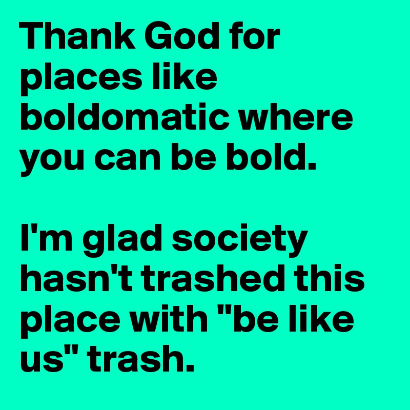 Thank God for places like boldomatic where you can be bold. 

I'm glad society hasn't trashed this place with "be like us" trash. 