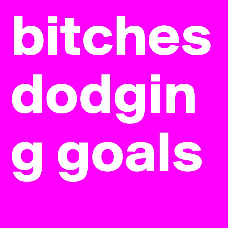 bitches dodging goals 