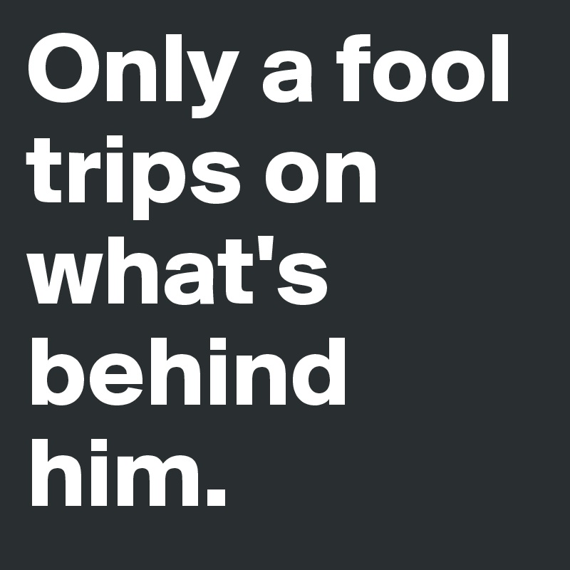 Only a fool trips on what's behind him.