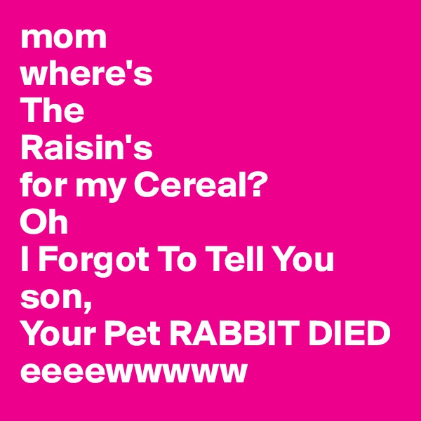 mom
where's
The 
Raisin's
for my Cereal?
Oh 
I Forgot To Tell You son,
Your Pet RABBIT DIED 
eeeewwwww 