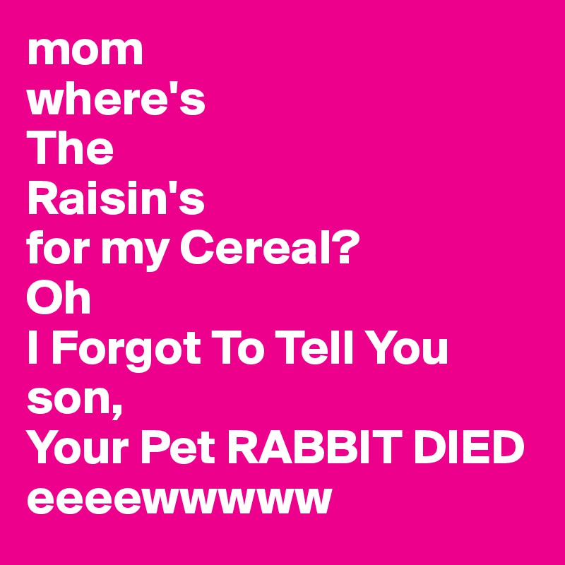 mom
where's
The 
Raisin's
for my Cereal?
Oh 
I Forgot To Tell You son,
Your Pet RABBIT DIED 
eeeewwwww 