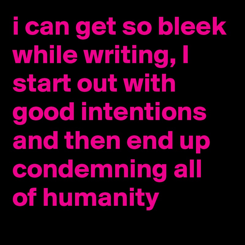 i can get so bleek while writing, I start out with good intentions and then end up condemning all of humanity