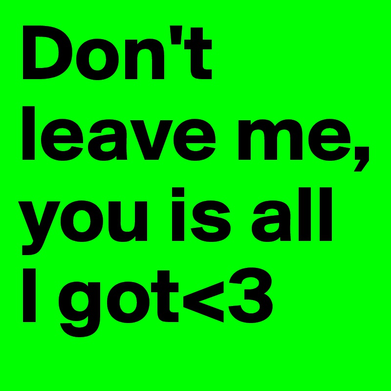 Don't leave me, you is all I got<3