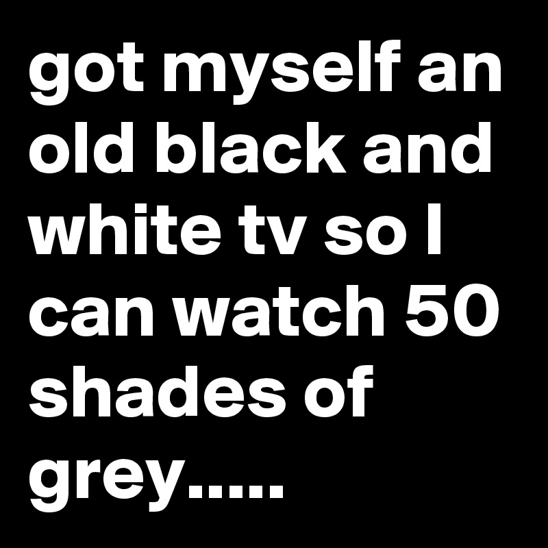 got myself an old black and white tv so I can watch 50 shades of grey.....