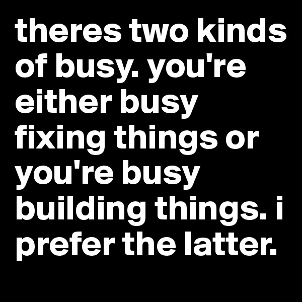 theres two kinds of busy. you're either busy fixing things or you're busy building things. i prefer the latter.