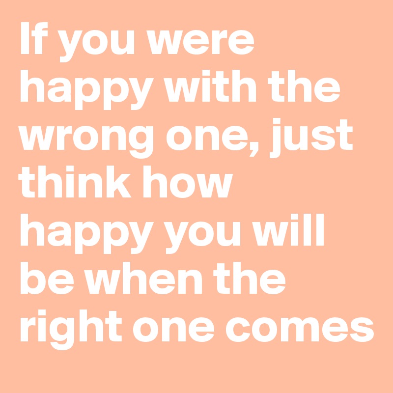 If you were happy with the wrong one, just think how happy you will be when the right one comes 