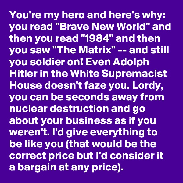 You're my hero and here's why:  you read "Brave New World" and then you read "1984" and then you saw "The Matrix" -- and still you soldier on! Even Adolph Hitler in the White Supremacist House doesn't faze you. Lordy, you can be seconds away from nuclear destruction and go about your business as if you weren't. I'd give everything to be like you (that would be the correct price but I'd consider it a bargain at any price).