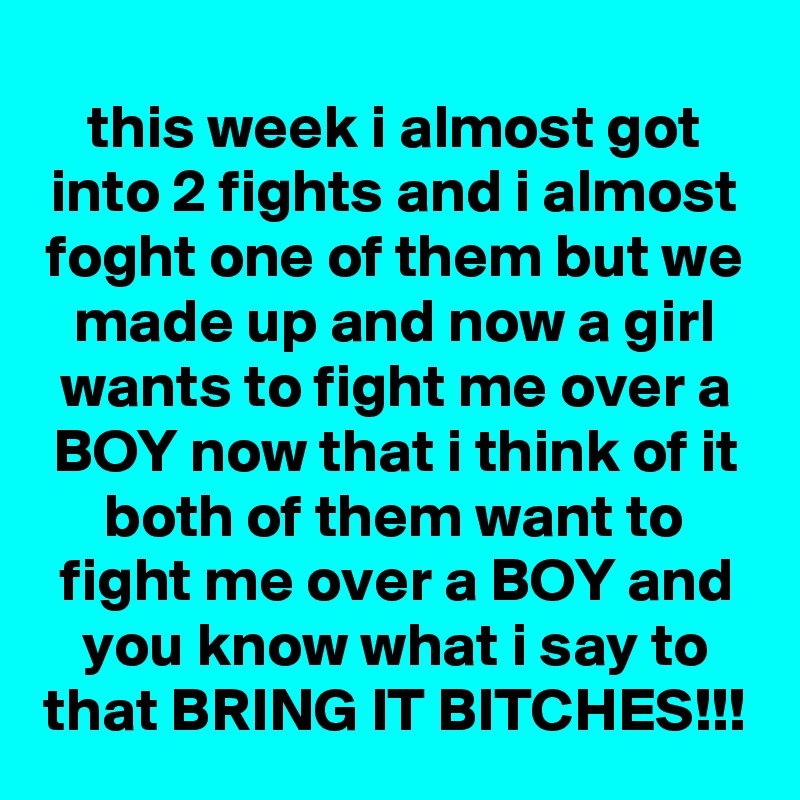 this week i almost got into 2 fights and i almost foght one of them but we made up and now a girl wants to fight me over a BOY now that i think of it both of them want to fight me over a BOY and you know what i say to that BRING IT BITCHES!!!