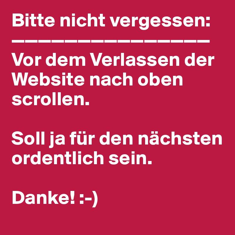 Bitte nicht vergessen:
———————————————
Vor dem Verlassen der
Website nach oben scrollen.

Soll ja für den nächsten
ordentlich sein.

Danke! :-)