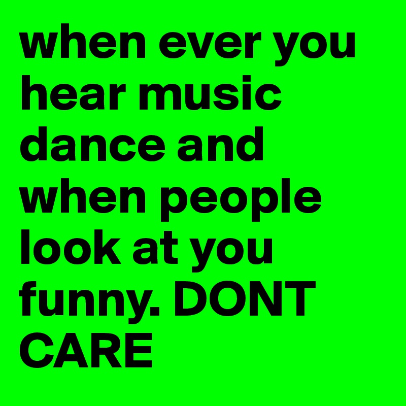 when ever you hear music dance and when people look at you funny. DONT CARE