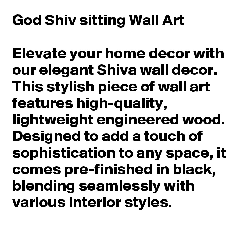 God Shiv sitting Wall Art

Elevate your home decor with our elegant Shiva wall decor. This stylish piece of wall art features high-quality, lightweight engineered wood. Designed to add a touch of sophistication to any space, it comes pre-finished in black, blending seamlessly with various interior styles. 