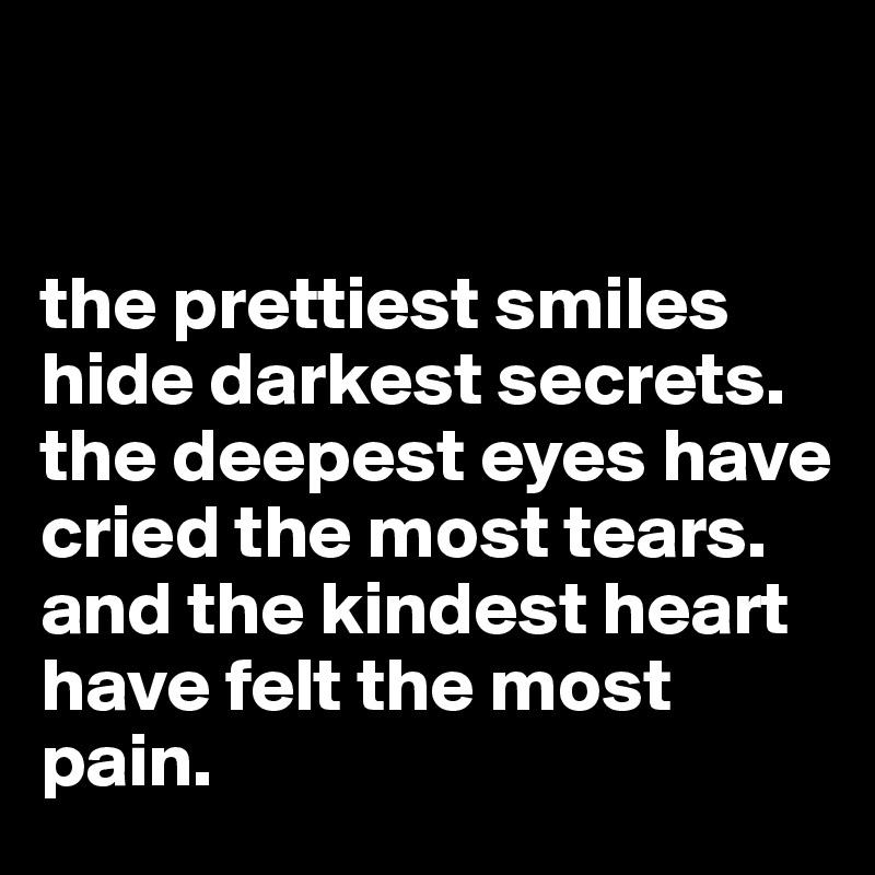 


the prettiest smiles hide darkest secrets. the deepest eyes have cried the most tears. 
and the kindest heart have felt the most pain. 