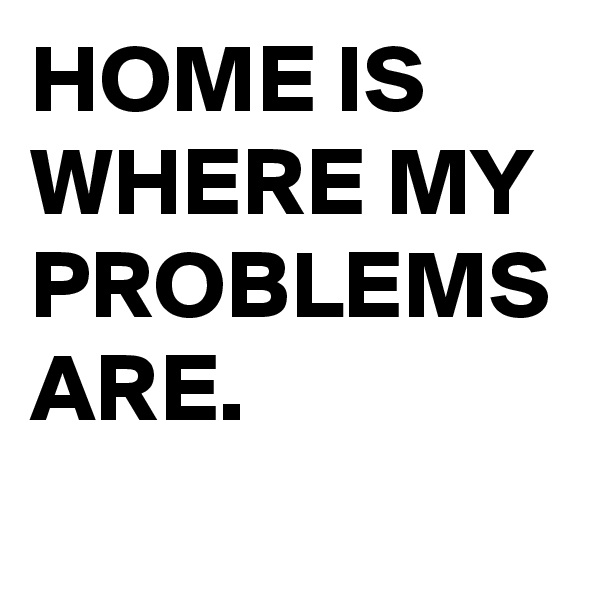 HOME IS WHERE MY PROBLEMS ARE.