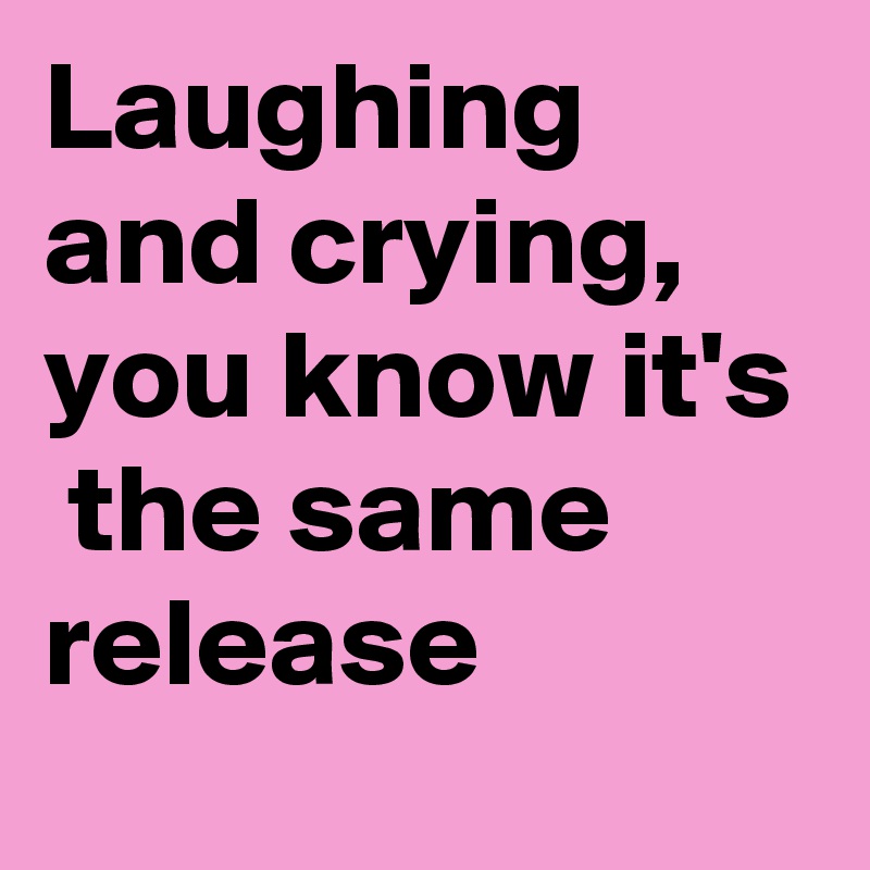 Laughing and crying, you know it's  the same release