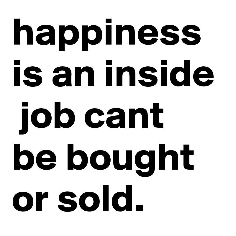 happiness is an inside  job cant be bought or sold.