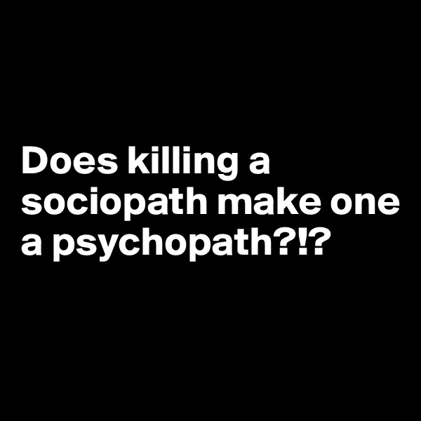 


Does killing a sociopath make one a psychopath?!?


