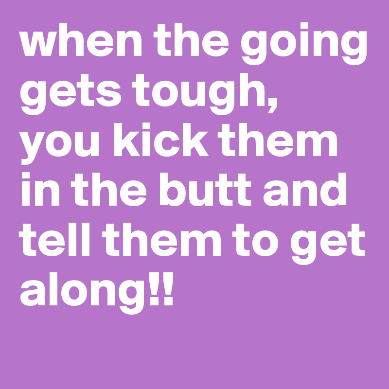when the going gets tough, you kick them in the butt and tell them to get along!!