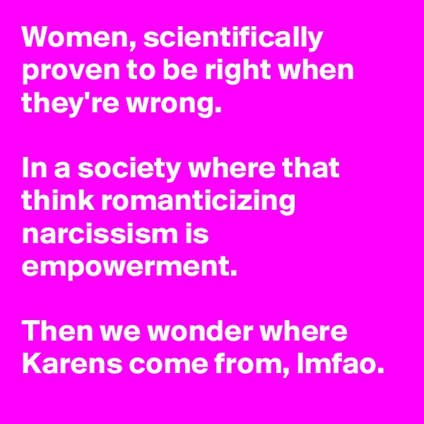 Women, scientifically proven to be right when they're wrong.

In a society where that think romanticizing narcissism is empowerment.

Then we wonder where Karens come from, lmfao.
