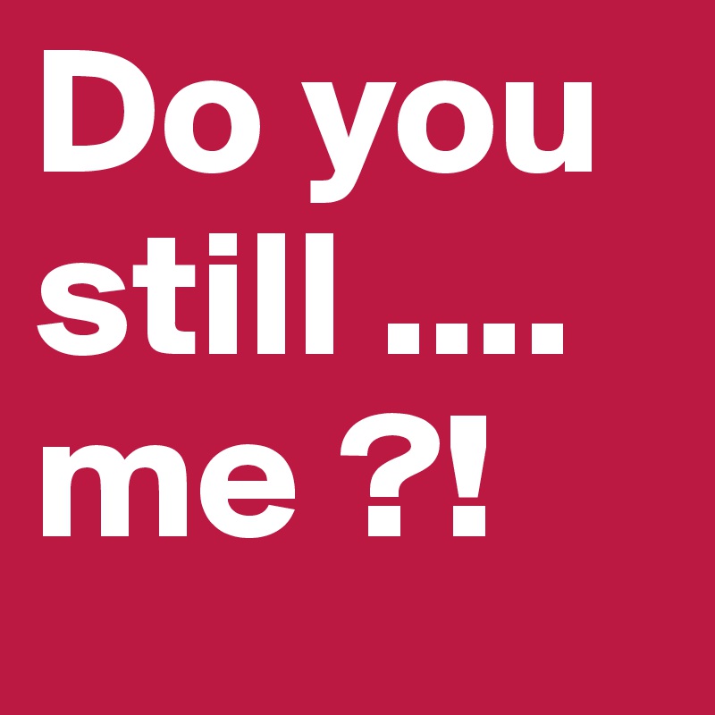 Do you still .... me ?!