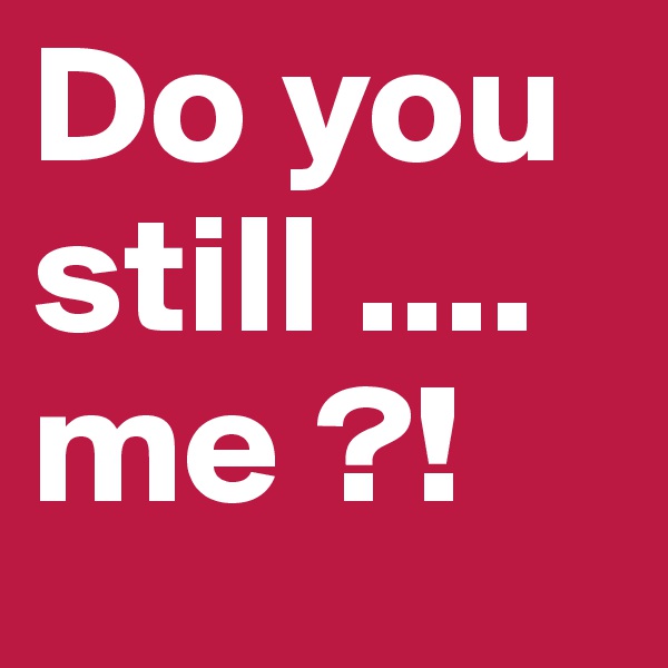 Do you still .... me ?!