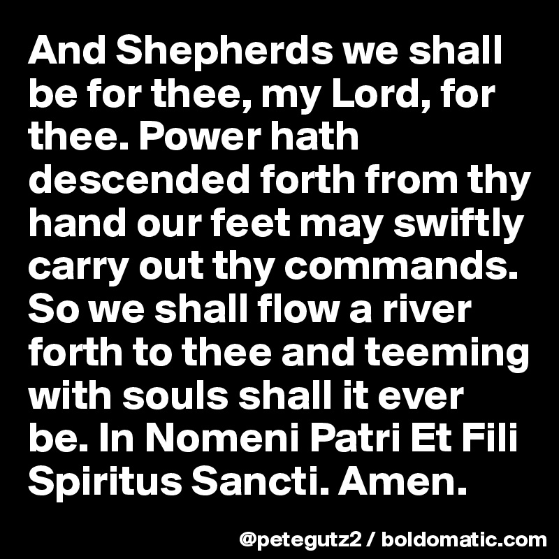 And Shepherds we shall be for thee, my Lord, for thee. Power hath descended forth from thy hand our feet may swiftly carry out thy commands. So we shall flow a river forth to thee and teeming with souls shall it ever be. In Nomeni Patri Et Fili Spiritus Sancti. Amen.