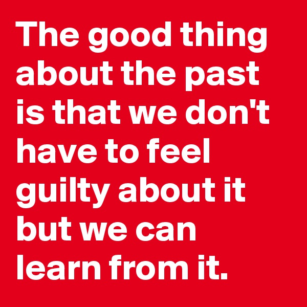 The good thing about the past is that we don't have to feel guilty about it but we can learn from it.