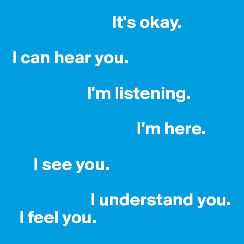                            It's okay.

I can hear you.

                     I'm listening. 

                                   I'm here. 

      I see you. 

                      I understand you. 
  I feel you.