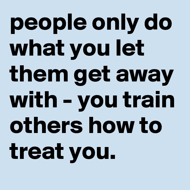 people only do what you let them get away with - you train others how to treat you. 