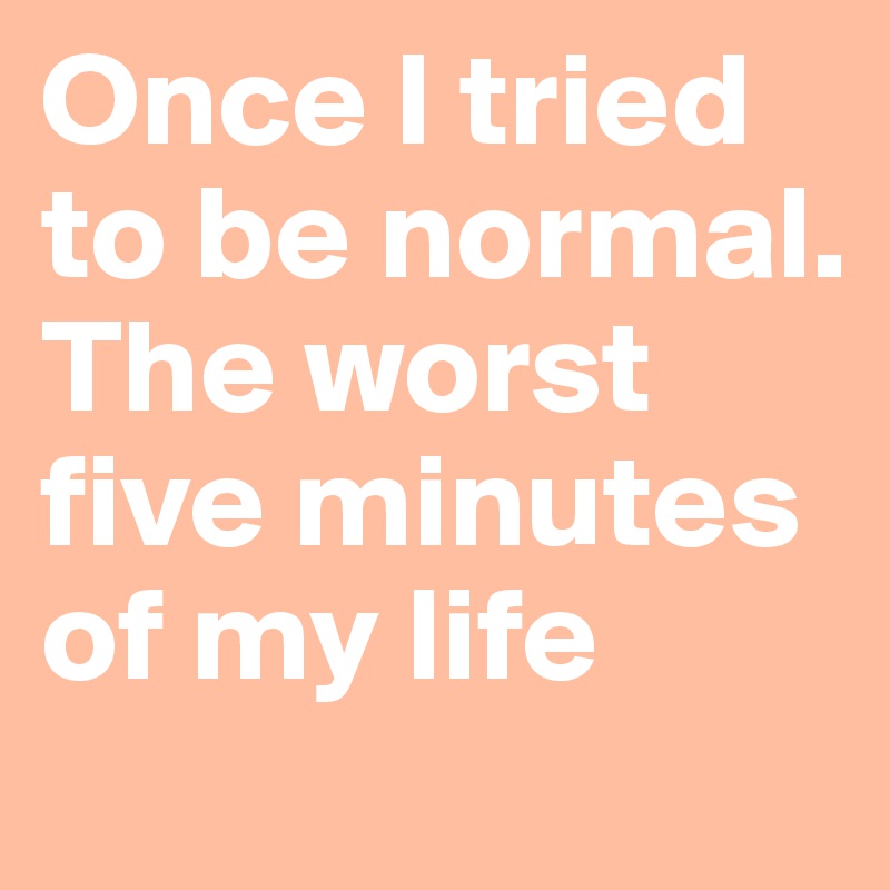 Once I tried to be normal. The worst five minutes of my life