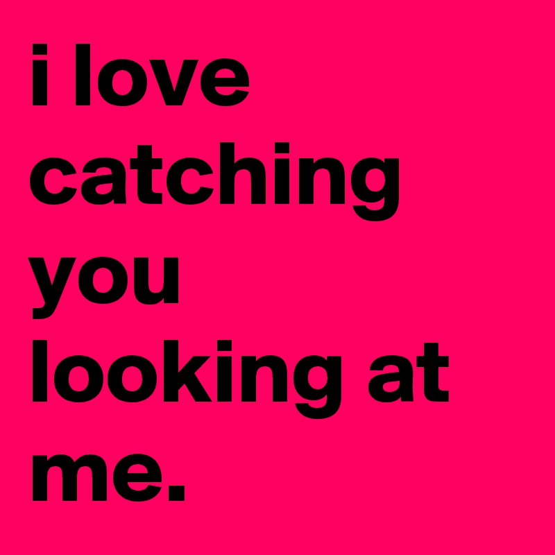 i love catching you looking at me.