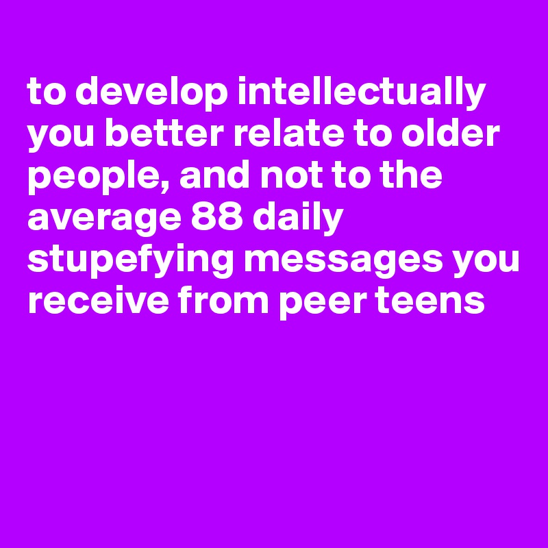 
to develop intellectually you better relate to older people, and not to the average 88 daily stupefying messages you receive from peer teens



