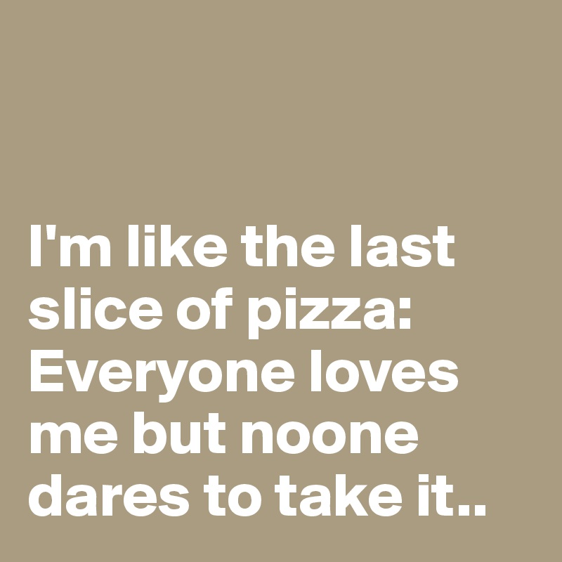 


I'm like the last slice of pizza: 
Everyone loves me but noone dares to take it..