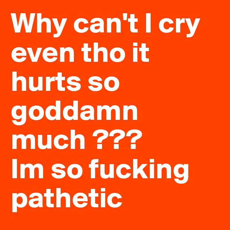 Why can't I cry even tho it hurts so goddamn much ???
Im so fucking pathetic