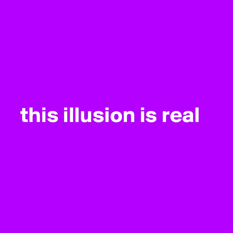 



  this illusion is real




