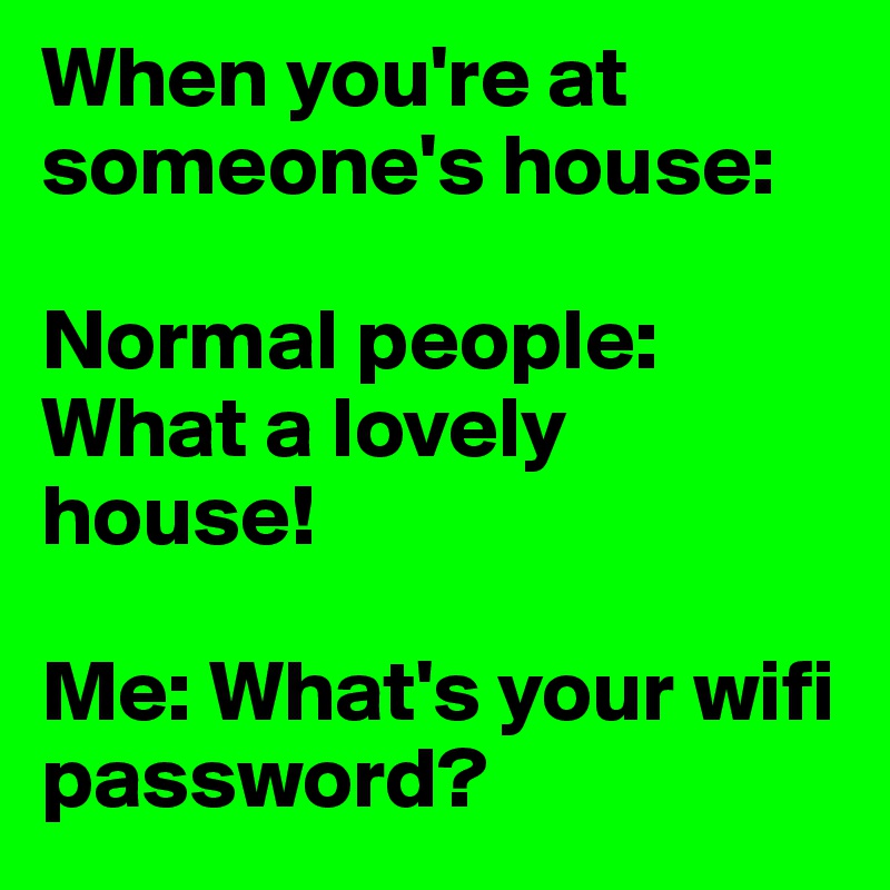 When you're at someone's house:

Normal people: What a lovely house! 

Me: What's your wifi password?