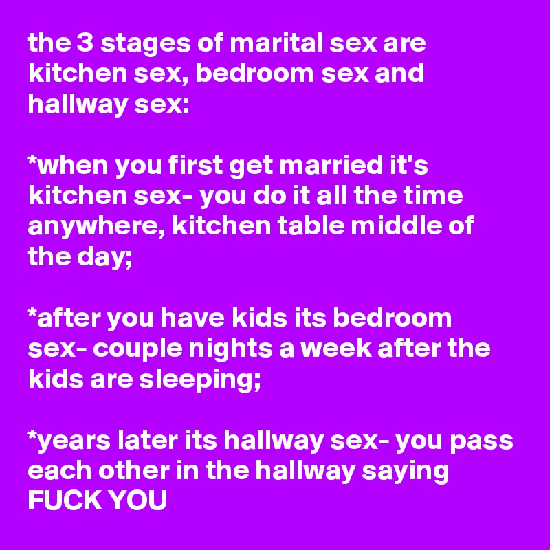 the 3 stages of marital sex are kitchen sex, bedroom sex and hallway sex:

*when you first get married it's kitchen sex- you do it all the time anywhere, kitchen table middle of the day;

*after you have kids its bedroom sex- couple nights a week after the kids are sleeping;

*years later its hallway sex- you pass each other in the hallway saying FUCK YOU