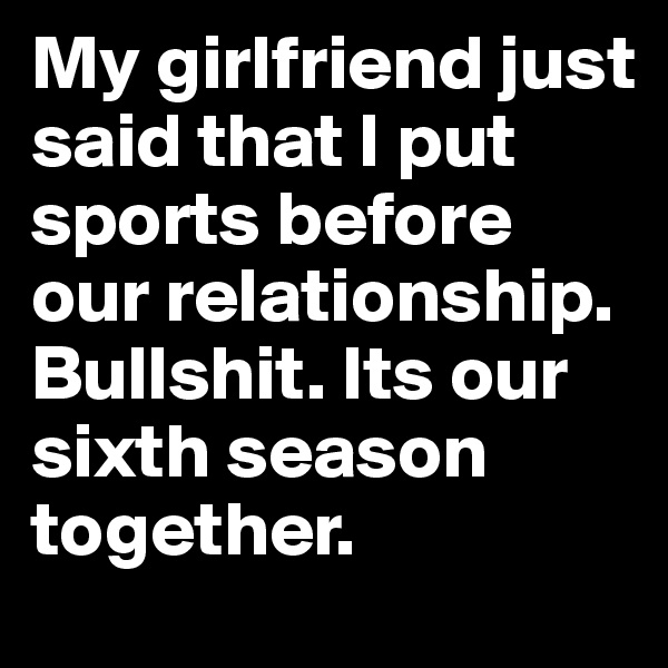 My girlfriend just said that I put sports before our relationship. Bullshit. Its our sixth season together.