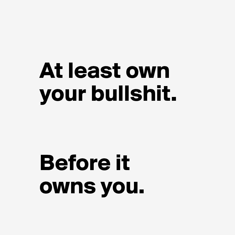 

      At least own 
      your bullshit.


      Before it 
      owns you.
