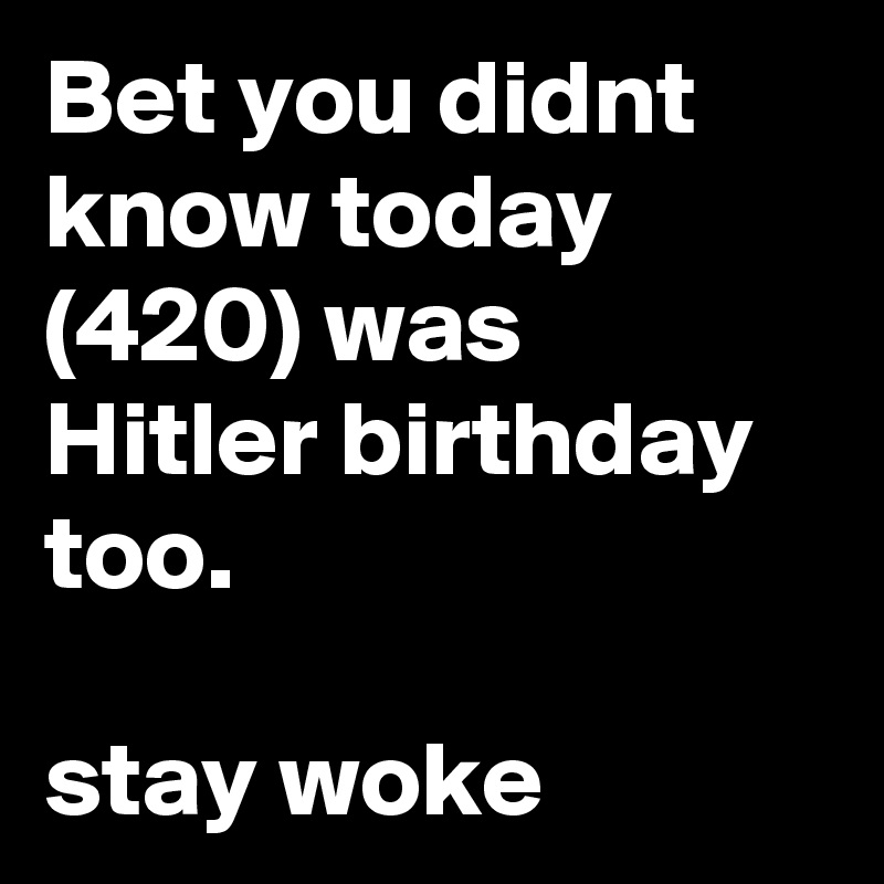 Bet you didnt know today (420) was Hitler birthday too. 

stay woke 