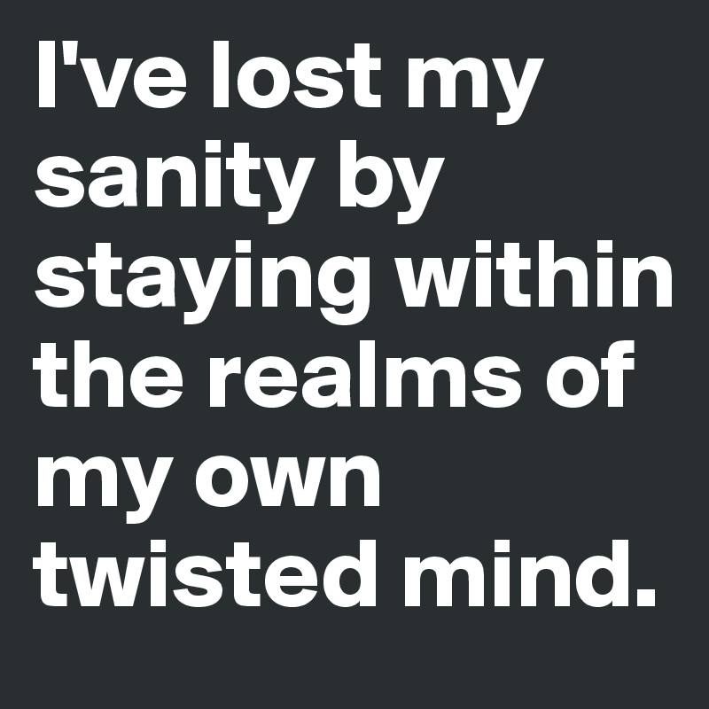 I've lost my sanity by staying within the realms of my own twisted mind.