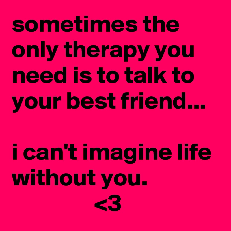 sometimes the only therapy you need is to talk to your best friend...

i can't imagine life without you.
                 <3