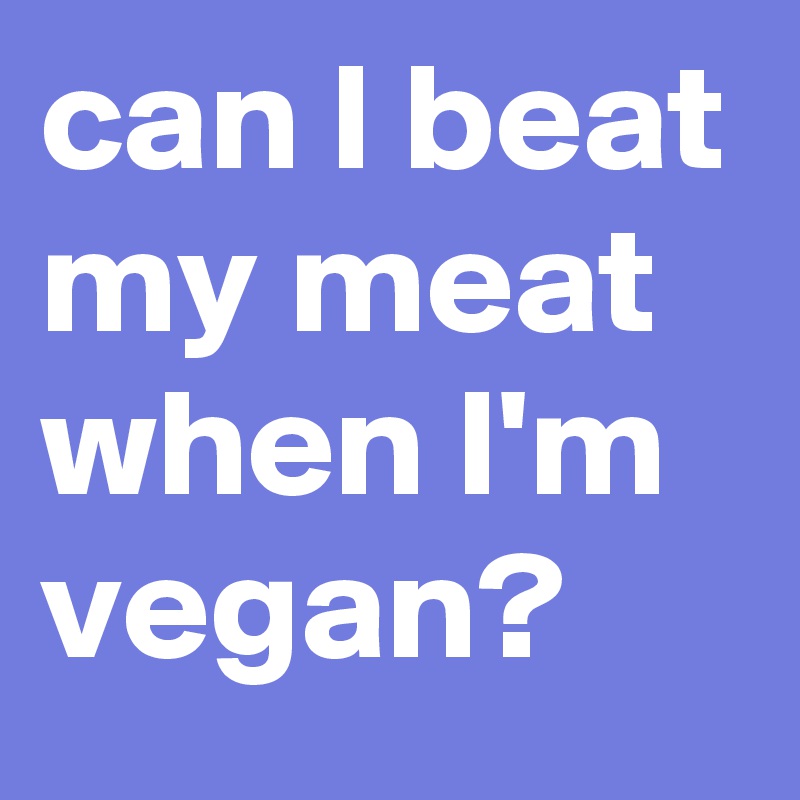 can I beat my meat when I'm vegan? 