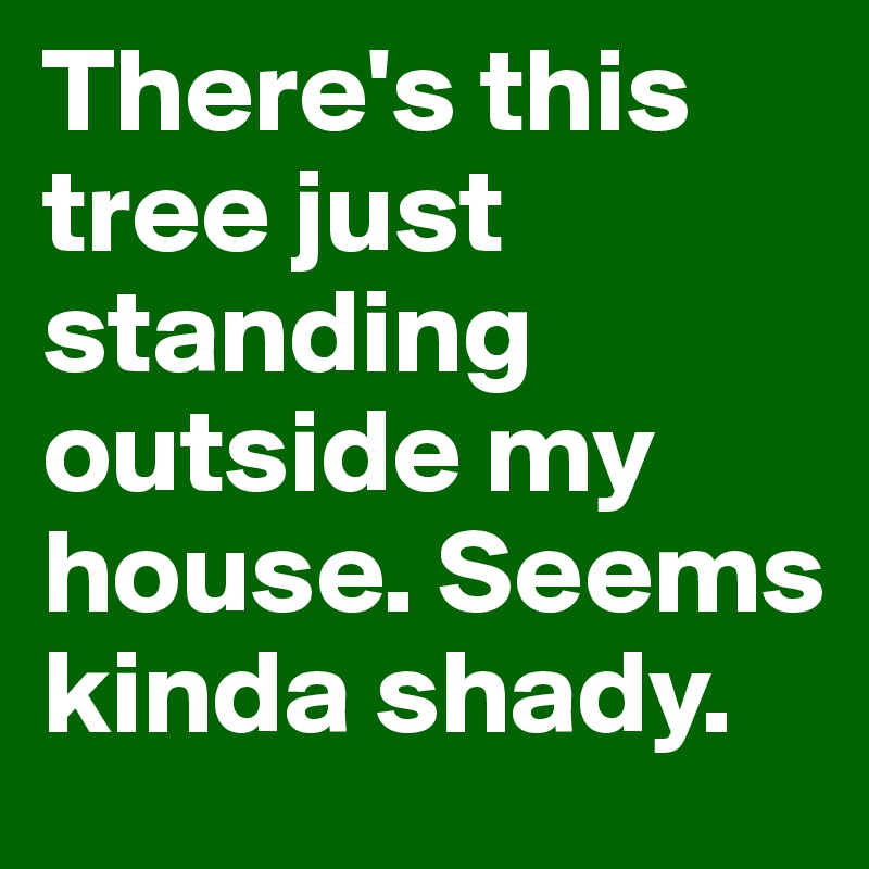 There's this tree just standing outside my house. Seems kinda shady.
