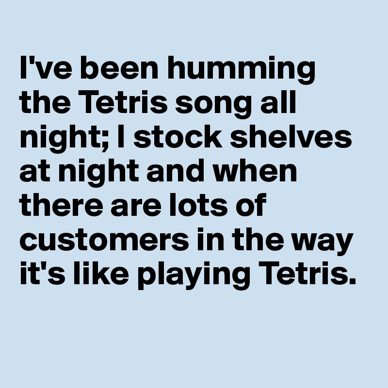 
I've been humming the Tetris song all night; I stock shelves at night and when there are lots of customers in the way it's like playing Tetris.


