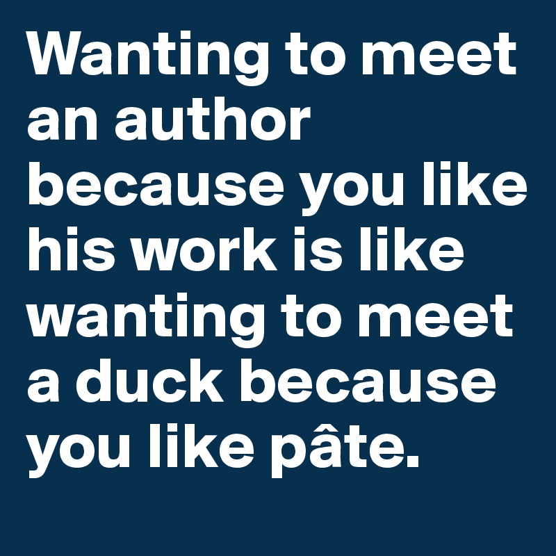 Wanting to meet an author because you like his work is like wanting to meet a duck because you like pâte.