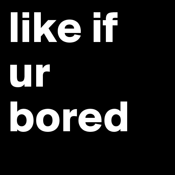 like if ur bored