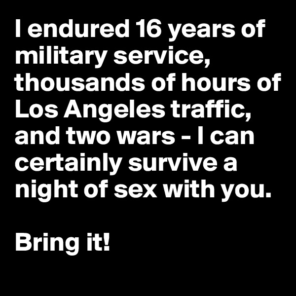 I endured 16 years of military service, thousands of hours of Los Angeles traffic, and two wars - I can certainly survive a night of sex with you. 

Bring it!