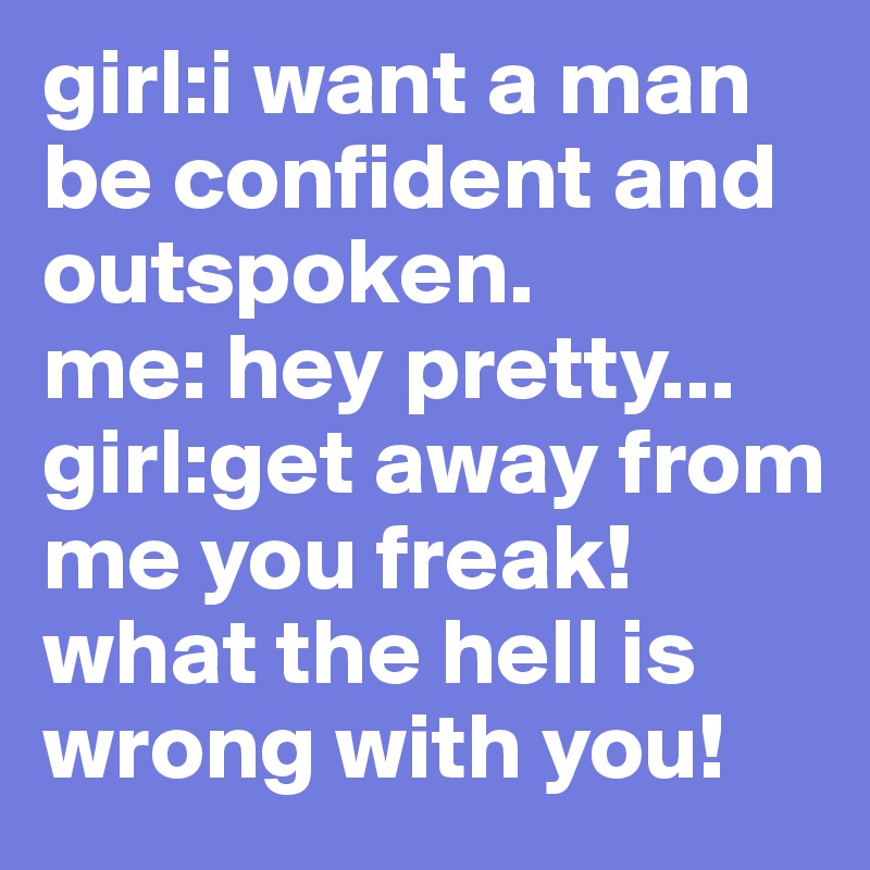 girl:i want a man be confident and outspoken.
me: hey pretty...                  girl:get away from me you freak!what the hell is wrong with you!
